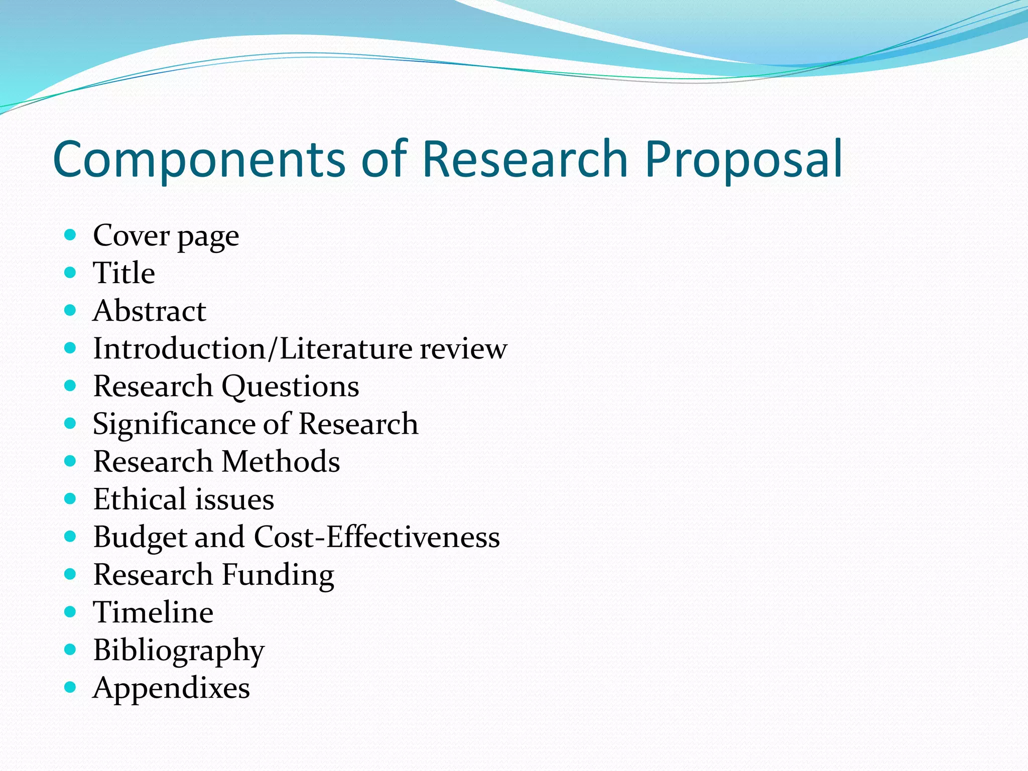 Components of Research Proposal
 Cover page
 Title
 Abstract
 Introduction/Literature review
 Research Questions
 Significance of Research
 Research Methods
 Ethical issues
 Budget and Cost-Effectiveness
 Research Funding
 Timeline
 Bibliography
 Appendixes
 