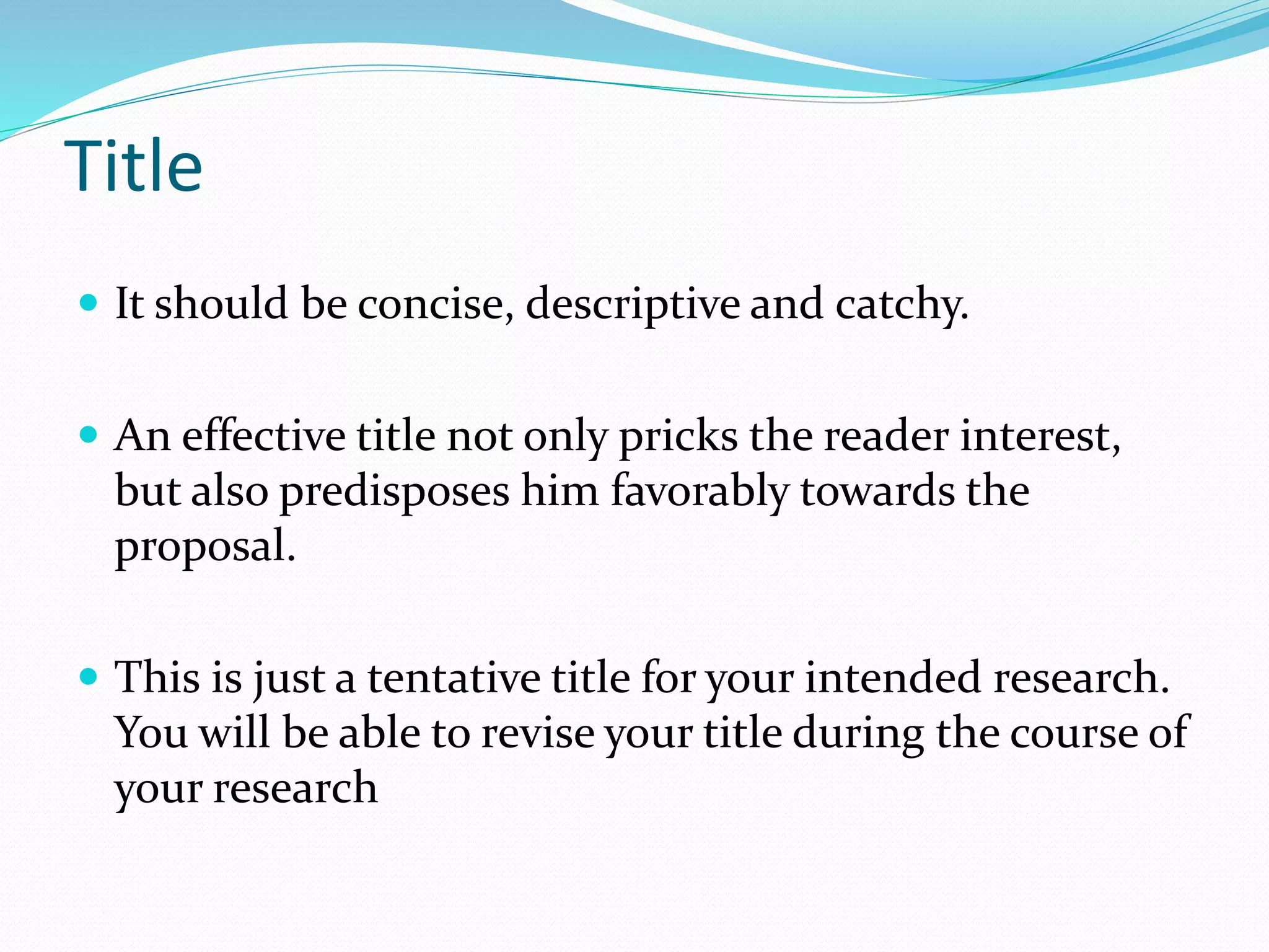 Title
 It should be concise, descriptive and catchy.
 An effective title not only pricks the reader interest,
but also predisposes him favorably towards the
proposal.
 This is just a tentative title for your intended research.
You will be able to revise your title during the course of
your research
 