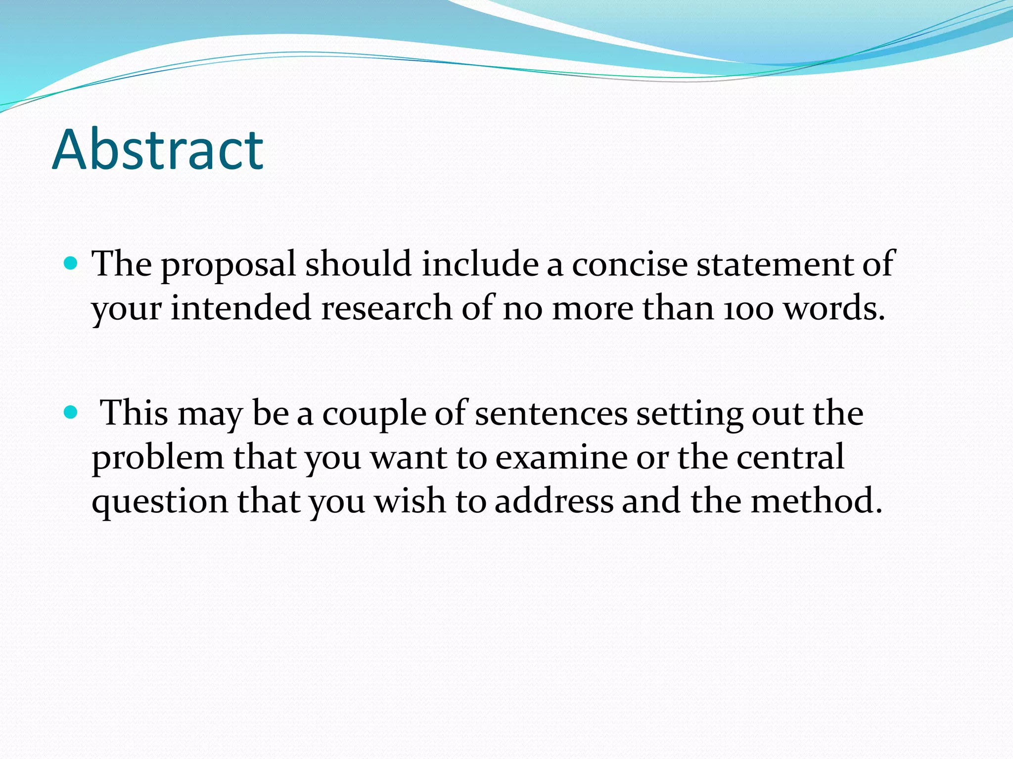 Abstract
 The proposal should include a concise statement of
your intended research of no more than 100 words.
 This may be a couple of sentences setting out the
problem that you want to examine or the central
question that you wish to address and the method.
 