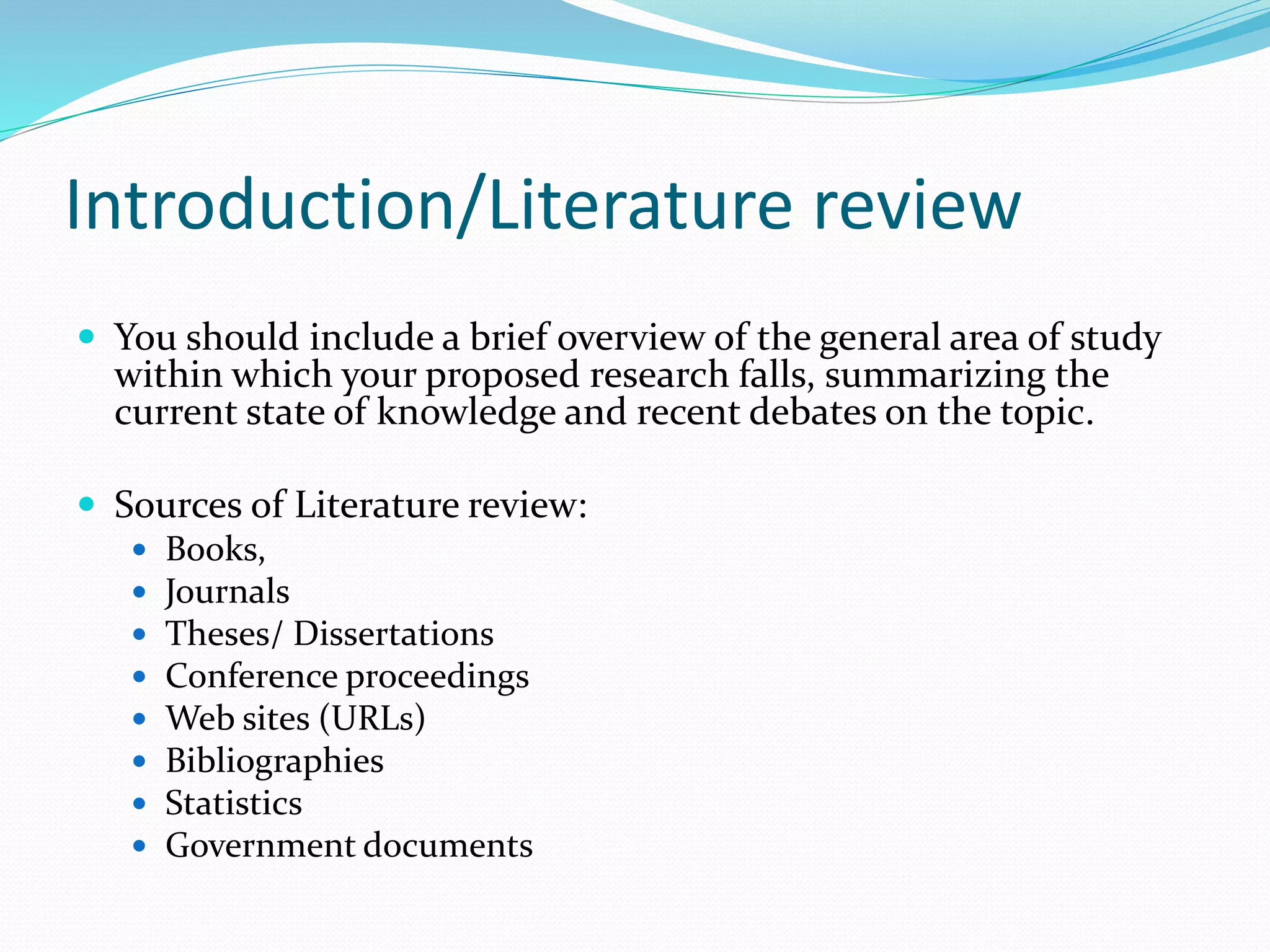 Introduction/Literature review
 You should include a brief overview of the general area of study
within which your proposed research falls, summarizing the
current state of knowledge and recent debates on the topic.
 Sources of Literature review:
 Books,
 Journals
 Theses/ Dissertations
 Conference proceedings
 Web sites (URLs)
 Bibliographies
 Statistics
 Government documents
 