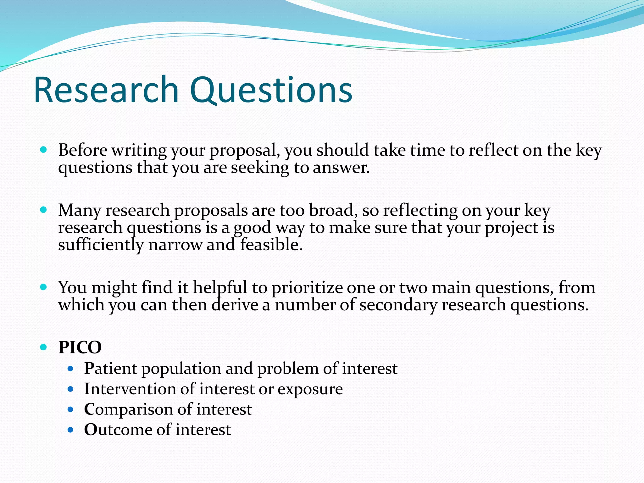 Research Questions
 Before writing your proposal, you should take time to reflect on the key
questions that you are seeking to answer.
 Many research proposals are too broad, so reflecting on your key
research questions is a good way to make sure that your project is
sufficiently narrow and feasible.
 You might find it helpful to prioritize one or two main questions, from
which you can then derive a number of secondary research questions.
 PICO
 Patient population and problem of interest
 Intervention of interest or exposure
 Comparison of interest
 Outcome of interest
 