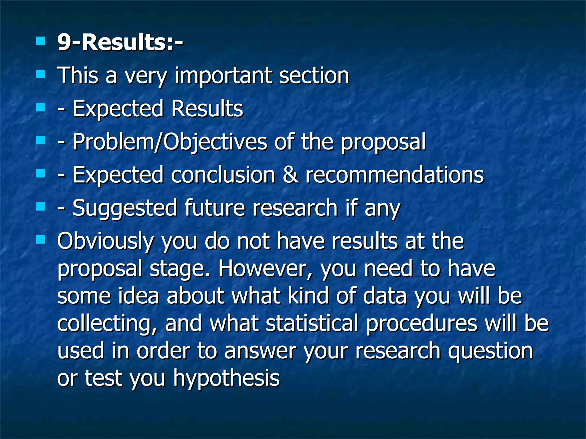 9-Results:- This a very important section  - Expected Results - Problem/Objectives of the proposal - Expected conclusion & recommendations  - Suggested future research if any  Obviously you do not have results at the proposal stage. However, you need to have some idea about what kind of data you will be collecting, and what statistical procedures will be used in order to answer your research question or test you hypothesis 