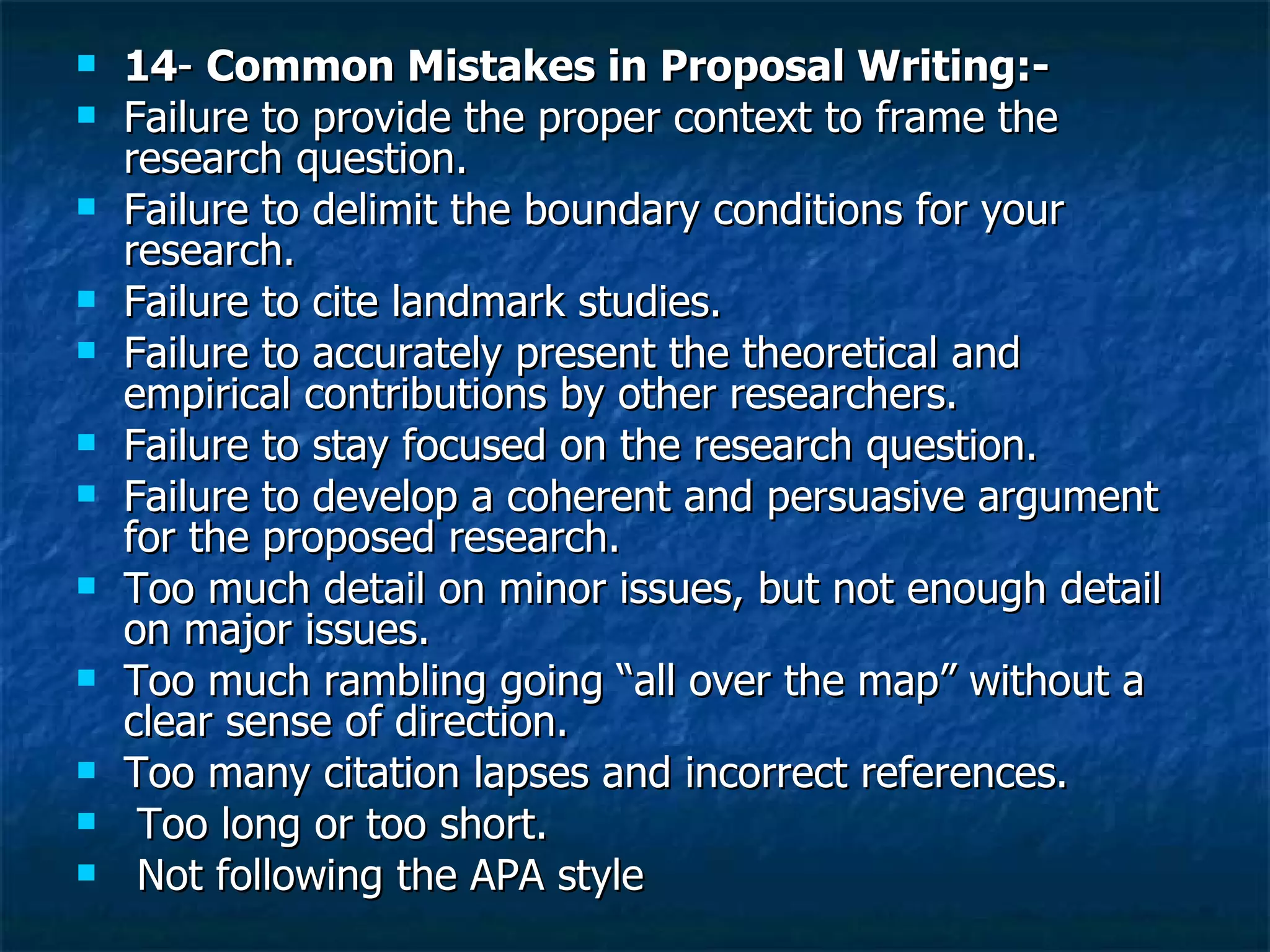 14 -  Common Mistakes in Proposal Writing:- Failure to provide the proper context to frame the research question. Failure to delimit the boundary conditions for your research. Failure to cite landmark studies. Failure to accurately present the theoretical and empirical contributions by other researchers. Failure to stay focused on the research question. Failure to develop a coherent and persuasive argument for the proposed research. Too much detail on minor issues, but not enough detail on major issues. Too much rambling going “all over the map” without a clear sense of direction. Too many citation lapses and incorrect references. Too long or too short. Not following the APA style 