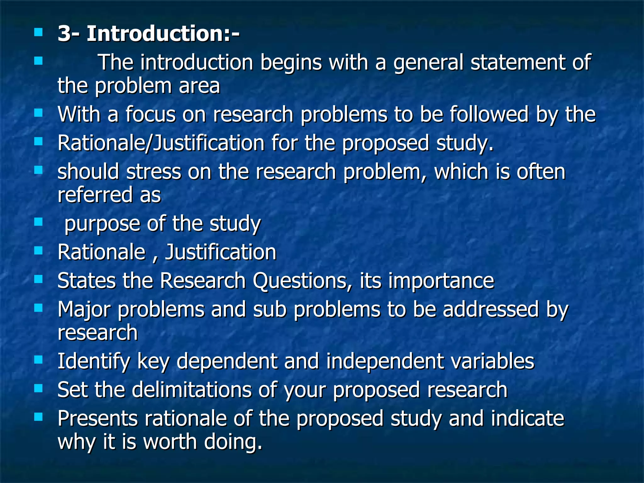3- Introduction:- The introduction begins with a general statement of the problem area  With a focus on research problems to be followed by the  Rationale/Justification for the proposed study.  should stress on the research problem, which is often referred as purpose of the study Rationale , Justification States the Research Questions, its importance  Major problems and sub problems to be addressed by  research Identify key dependent and independent variables Set the delimitations of your proposed research Presents rationale of the proposed study and indicate why it is worth doing. 
