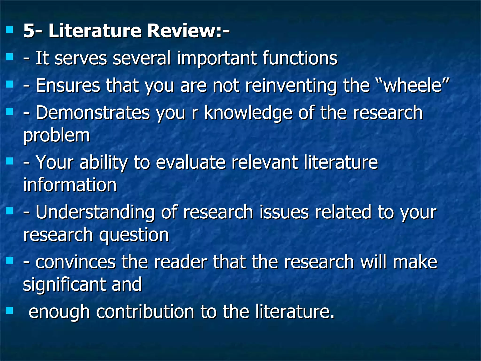5- Literature Review:- - It serves several important functions - Ensures that you are not reinventing the “wheele” - Demonstrates you r knowledge of the research problem - Your ability to evaluate relevant literature information - Understanding of research issues related to your research question - convinces the reader that the research will make significant and enough contribution to the literature.  