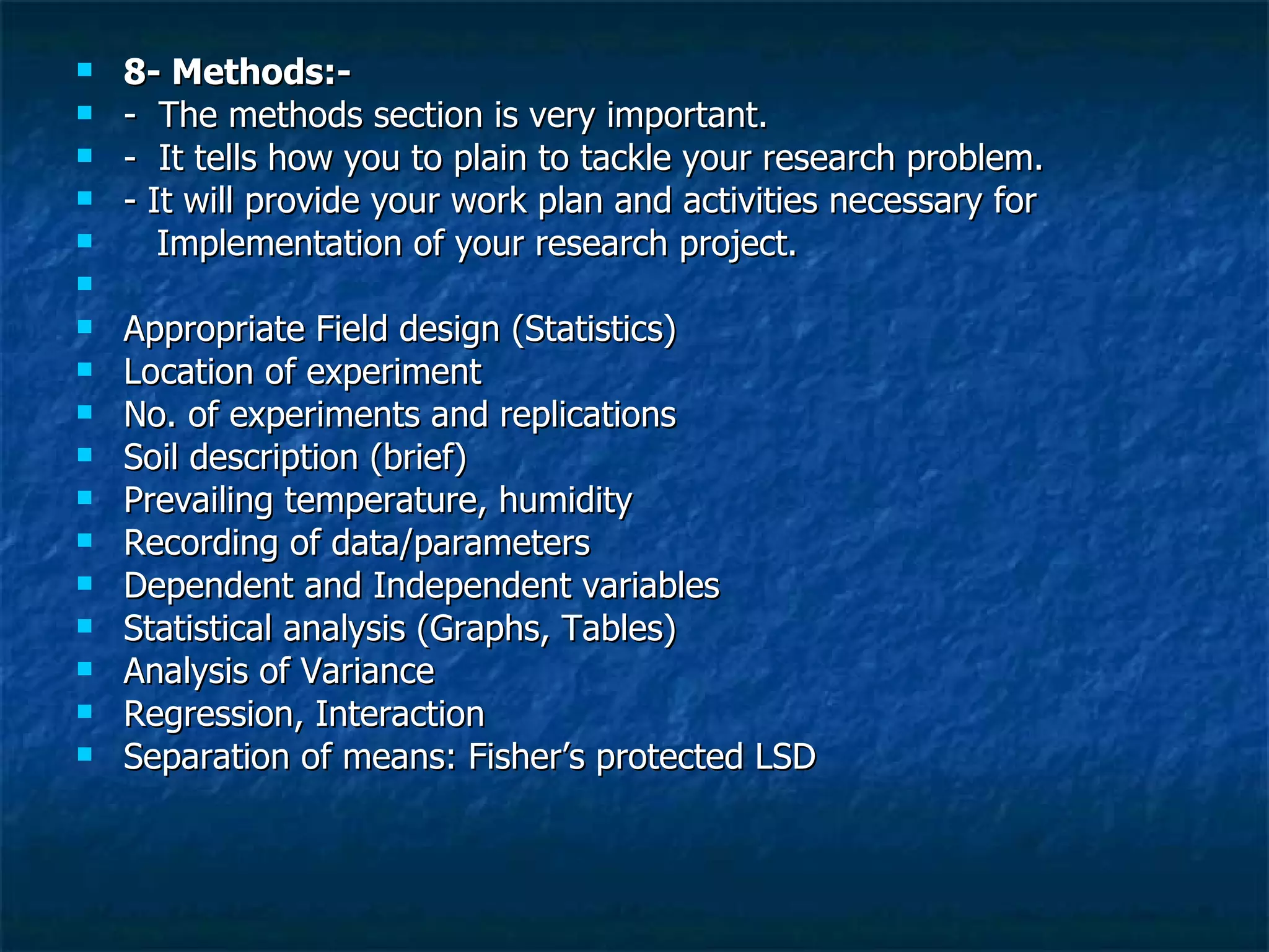 8- Methods:-  -  The methods section is very important. -  It tells how you to plain to tackle your research problem. - It will provide your work plan and activities necessary for  Implementation of your research project.  Appropriate Field design (Statistics) Location of experiment  No. of experiments and replications  Soil description (brief) Prevailing temperature, humidity Recording of data/parameters Dependent and Independent variables Statistical analysis (Graphs, Tables)  Analysis of Variance Regression, Interaction  Separation of means: Fisher’s protected LSD  
