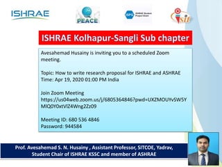 Prof. Avesahemad S. N. Husainy , Assistant Professor, SITCOE, Yadrav,
Student Chair of ISHRAE KSSC and member of ASHRAE
Avesahemad Husainy is inviting you to a scheduled Zoom
meeting.
Topic: How to write research proposal for ISHRAE and ASHRAE
Time: Apr 19, 2020 01:00 PM India
Join Zoom Meeting
https://us04web.zoom.us/j/6805364846?pwd=UXZMOUYvSW5Y
MlQ0Y0xtVlZ4Wng2Zz09
Meeting ID: 680 536 4846
Password: 944584
 