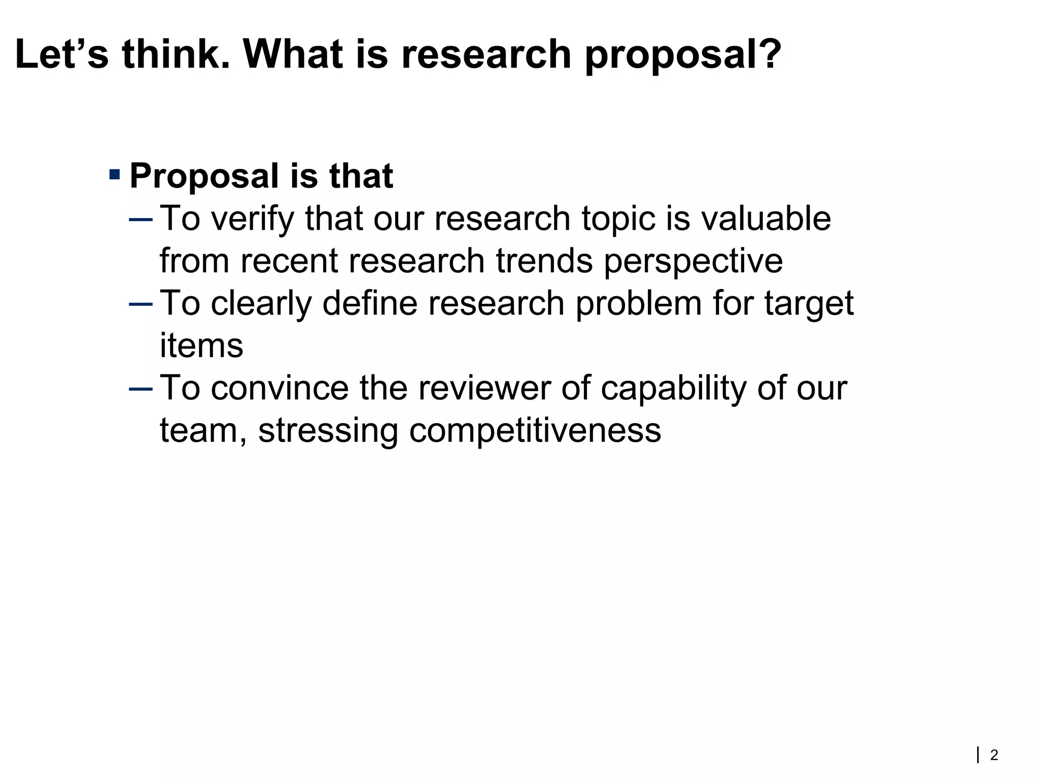 Let’s think. What is research proposal?
▪ Proposal is that
– To verify that our research topic is valuable
from recent research trends perspective
– To clearly define research problem for target
items
– To convince the reviewer of capability of our
team, stressing competitiveness
| 2