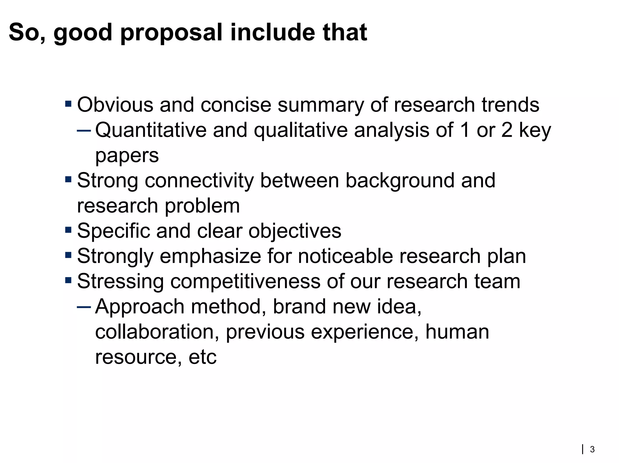 So, good proposal include that
▪ Obvious and concise summary of research trends
– Quantitative and qualitative analysis of 1 or 2 key
papers
▪ Strong connectivity between background and
research problem
▪ Specific and clear objectives
▪ Strongly emphasize for noticeable research plan
▪ Stressing competitiveness of our research team
– Approach method, brand new idea,
collaboration, previous experience, human
resource, etc
| 3