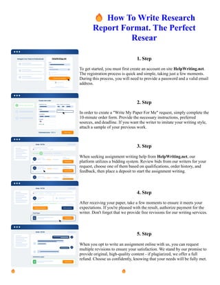 🔥How To Write Research
Report Format. The Perfect
Resear
1. Step
To get started, you must first create an account on site HelpWriting.net.
The registration process is quick and simple, taking just a few moments.
During this process, you will need to provide a password and a valid email
address.
2. Step
In order to create a "Write My Paper For Me" request, simply complete the
10-minute order form. Provide the necessary instructions, preferred
sources, and deadline. If you want the writer to imitate your writing style,
attach a sample of your previous work.
3. Step
When seeking assignment writing help from HelpWriting.net, our
platform utilizes a bidding system. Review bids from our writers for your
request, choose one of them based on qualifications, order history, and
feedback, then place a deposit to start the assignment writing.
4. Step
After receiving your paper, take a few moments to ensure it meets your
expectations. If you're pleased with the result, authorize payment for the
writer. Don't forget that we provide free revisions for our writing services.
5. Step
When you opt to write an assignment online with us, you can request
multiple revisions to ensure your satisfaction. We stand by our promise to
provide original, high-quality content - if plagiarized, we offer a full
refund. Choose us confidently, knowing that your needs will be fully met.
🔥How To Write Research Report Format. The Perfect Resear 🔥How To Write Research Report Format. The
Perfect Resear
 