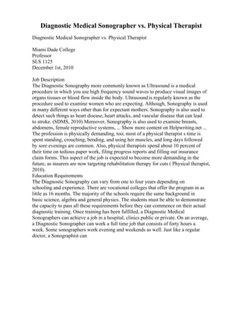 Diagnostic Medical Sonographer vs. Physical Therapist
Diagnostic Medical Sonographer vs. Physical Therapist
Miami Dade College
Professor
SLS 1125
December 1st, 2010
Job Description
The Diagnostic Sonography more commonly known as Ultrasound is a medical
procedure in which you use high frequency sound waves to produce visual images of
organs tissues or blood flow inside the body. Ultrasound is regularly known as the
procedure used to examine women who are expecting. Although, Sonography is used
in many different ways other than for expectant mothers. Sonography is also used to
detect such things as heart disease, heart attacks, and vascular disease that can lead
to stroke. (SDMS, 2010) Moreover, Sonography is also used to examine breasts,
abdomens, female reproductive systems, ... Show more content on Helpwriting.net ...
The profession is physically demanding, too; most of a physical therapist s time is
spent standing, crouching, bending, and using her muscles, and long days followed
by sore evenings are common. Also, physical therapists spend about 10 percent of
their time on tedious paper work, filing progress reports and filling out insurance
claim forms. This aspect of the job is expected to become more demanding in the
future, as insurers are now targeting rehabilitation therapy for cuts ( Physical therapist,
2010).
Education Requirements
The Diagnostic Sonography can vary from one to four years depending on
schooling and experience. There are vocational colleges that offer the program in as
little as 16 months. The majority of the schools require the same background in
basic science, algebra and general physics. The students must be able to demonstrate
the capacity to pass all these requirements before they can commence on their actual
diagnostic training. Once training has been fulfilled, a Diagnostic Medical
Sonographers can achieve a job in a hospital, clinics public or private. On an average,
a Diagnostic Sonographer can work a full time job that consists of forty hours a
week. Some sonographers work evening and weekends as well. Just like a regular
doctor, a Sonographist can
 