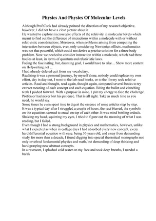 Physics And Physics Of Molecular Levels
Although Prof Cook had already pointed the direction of my research objective,
however, I did not have a clear picture about it.
He wanted to explore microscopic effects of the relativity in molecular levels which
meant to find out the difference of interactions within a molecule with or without
relativistic considerations. Moreover, when problems arising from computing the
interaction between objects, even only considering Newtonian effects, mathematics
was not that powerful, which could not derive a precise solution for a three body
problem. Now we needed to consider interaction within a molecule, which had three
bodies at least, in terms of quantum and relativistic laws.
Facing the fascinating, but, daunting goal, I would have to take ... Show more content
on Helpwriting.net ...
I had already deleted quit from my vocabulary.
Realizing it was a personal journey, by myself alone, nobody could replace my own
effort, day in day out, I went to the lab read books, or to the library seek relative
articles. Read and thought, read again, thought again, compared several books to try
extract meaning of each concept and each equation. Biting the bullet and clenching
teeth I pushed forward. With a purpose in mind, I put my energy to face the challenge.
Professor had never lost his patience. That is all right. Take as much time as you
need, he would say.
Some times he even spent time to digest the essence of some articles step by step.
It was a typical day after I struggled a couple of hours, the text blurred, the symbols
on the equations seemed to crawl on top of each other. It was mind bottling ordeals.
Shaking my head, squinting my eyes, I tried to figure out the meaning of what I was
reading, but I failed.
Even though I had a strong background in physics and mathematics, however, unlike
what I expected as when in college days I had absorbed every new concept, every
hard differential equation with ease, being 36 years old, and away from demanding
study for more than a decade, I found digging into special theoretical monographs not
only involved fundamental physics and math, but demanding of deep thinking and
hard grasping new abstract concepts.
In a restroom, I splashed cold water on my face and took deep breaths, I needed a
break
 