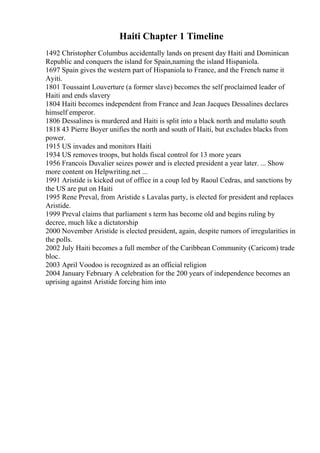 Haiti Chapter 1 Timeline
1492 Christopher Columbus accidentally lands on present day Haiti and Dominican
Republic and conquers the island for Spain,naming the island Hispaniola.
1697 Spain gives the western part of Hispaniola to France, and the French name it
Ayiti.
1801 Toussaint Louverture (a former slave) becomes the self proclaimed leader of
Haiti and ends slavery
1804 Haiti becomes independent from France and Jean Jacques Dessalines declares
himself emperor.
1806 Dessalines is murdered and Haiti is split into a black north and mulatto south
1818 43 Pierre Boyer unifies the north and south of Haiti, but excludes blacks from
power.
1915 US invades and monitors Haiti
1934 US removes troops, but holds fiscal control for 13 more years
1956 Francois Duvalier seizes power and is elected president a year later. ... Show
more content on Helpwriting.net ...
1991 Aristide is kicked out of office in a coup led by Raoul Cedras, and sanctions by
the US are put on Haiti
1995 Rene Preval, from Aristide s Lavalas party, is elected for president and replaces
Aristide.
1999 Preval claims that parliament s term has become old and begins ruling by
decree, much like a dictatorship
2000 November Aristide is elected president, again, despite rumors of irregularities in
the polls.
2002 July Haiti becomes a full member of the Caribbean Community (Caricom) trade
bloc.
2003 April Voodoo is recognized as an official religion
2004 January February A celebration for the 200 years of independence becomes an
uprising against Aristide forcing him into
 