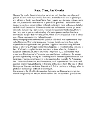 Race, Class, And Gender
Many of the results from the interview varied not only based on race, class and
gender, but also from individual to individual. No matter what race or gender you
are, a friend or family member different from you can have the same opinions, or in
this case, some of the same answers to general life questions. I believe that these
interview questions should not just be based on the race, class, and gender, but also
the individuals themselves. From these questions and answers, one can get a true
sense of a humanbeing s personality. Through the questions that I asked, I believe
that I was able to gain an understanding of who the person was based on their
answers and not just their race and gender. When asked the question What in life do
you... Show more content on Helpwriting.net ...
Many other people that answered this question said that it was happiness that they
valued the most. One white female, one Hispanic female, and one Asian male,
responded with happiness for this question. Happiness can mean many different
things to all people. One person may think happiness is found in finding someone to
love. While others might think that happiness is found when they finish their
education and find a job. Based on people s responses to, At this moment what
would your life objective be? someone may say that you can interpret the answer
given of happiness by reading the following answer and making the conclusion that
their idea of happiness is the answer to the question. For example, An Asian male
that I interviewed answered, the first question, with happiness and then the second
question he answered, graduating college and getting a good job. The way in which
I interpreted this response is that this male will find or continue to be happy when he
graduates from college and finds a suitable job.
One answer to the life objective question that made me think and appreciate the
answer was given by an African American male. His answer to this question was
 