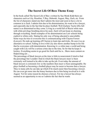 The Secret Life Of Bees Theme Essay
In the book called The Secret Life of Bee s written by Sue Monk Kidd there are
characters such as Lily, Rosaline, T.Ray, Deborah, August, May, Zach, etc. From
the list of characters stated one that I admire the most and seem to have a lot in
common in is Zach. I admire him due to his determination, his want to be a lawyer,
and especially due to the fact that he plays football. Well Zachery Taylor (His full
name) is as determined as they come. Living in a world full of Racist white men
with white privilege breathing down his neck. Zach will just keep on churning
through everything. Small examples of his determination are Law schools being
explicit to whites only. Stating his only way of being educated is unavailable.
Some ways he tries to overcome this is communicating with Clayton Forrest
(Lawyer). He ends up learning off Clayton to learn tips and tricks. He uses it as an
alternative to school. Falling in love with Lily also shows another hump in his life
that he overcomes with determination. Knowing it s a white man s world and being
caught with Lily will be a serious crime due to the time. So for that he keeps it
lowkey. Everything seems to go good for Zach until he is... Show more content on
Helpwriting.net ...
The percentage of black lawyers at the time is little to nonexistent (I tried to find
the percentage but I couldn t find it) which the black lawyers must ve been
extremely well trained to be able to take up the job. Even today the amount of
black lawyers is extremely low so the numbers then must ve been unimaginable. He
plays football so becoming a football player may be easier to become then a lawyer.
They re many jobs he can take up which ll be much easier then becoming a lawyer.
He can even get more into the honey business due to him being involved in it with
August. Yet for some reason he chooses a lawyer. For me a lawyer has always
seemed as an opportunity to me so I admire the fact that he wants
 