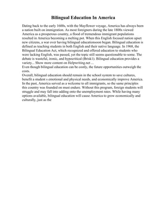 Bilingual Education In America
Dating back to the early 1600s, with the Mayflower voyage, America has always been
a nation built on immigration. As most foreigners during the late 1800s viewed
America as a prosperous country, a flood of tremendous immigrant populations
resulted in America becoming a melting pot. When this English focused nation upset
new citizens, a war over having bilingual educationsoon began. Bilingual education is
defined as teaching students in both English and their native language. In 1968, the
Bilingual Education Act, which recognized and offered education to students who
were lacking English, was passed, yet the topic still seems questionable to some. The
debate is wasteful, ironic, and hypocritical (Brisk1). Bilingual education provides a
variety... Show more content on Helpwriting.net ...
Even though bilingual education can be costly, the future opportunities outweigh the
costs.
Overall, bilingual education should remain in the school system to save cultures,
benefit a student s emotional and physical needs, and economically improve America.
In the past, America served as a welcome to all immigrants, so the same principles
this country was founded on must endure. Without this program, foreign students will
struggle and may fall into adding onto the unemployment rates. While having many
options available, bilingual education will cause America to grow economically and
culturally, just as the
 