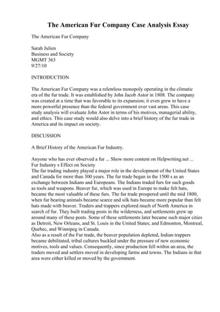 The American Fur Company Case Analysis Essay
The American Fur Company
Sarah Julien
Business and Society
MGMT 363
9/27/10
INTRODUCTION
The American Fur Company was a relentless monopoly operating in the climatic
era of the fur trade. It was established by John Jacob Astor in 1808. The company
was created at a time that was favorable to its expansion; it even grew to have a
more powerful presence than the federal government over vast areas. This case
study analysis will evaluate John Astor in terms of his motives, managerial ability,
and ethics. This case study would also delve into a brief history of the fur trade in
America and its impact on society.
DISCUSSION
A Brief History of the American Fur Industry.
Anyone who has ever observed a fur ... Show more content on Helpwriting.net ...
Fur Industry s Effect on Society
The fur trading industry played a major role in the development of the United States
and Canada for more than 300 years. The fur trade began in the 1500 s as an
exchange between Indians and Europeans. The Indians traded furs for such goods
as tools and weapons. Beaver fur, which was used in Europe to make felt hats,
became the most valuable of these furs. The fur trade prospered until the mid 1800,
when fur bearing animals became scarce and silk hats became more popular than felt
hats made with beaver. Traders and trappers explored much of North America in
search of fur. They built trading posts in the wilderness, and settlements grew up
around many of these posts. Some of these settlements later became such major cities
as Detroit, New Orleans, and St. Louis in the United States; and Edmonton, Montreal,
Quebec, and Winnipeg in Canada.
Also as a result of the Fur trade, the beaver population depleted, Indian trappers
became debilitated, tribal cultures buckled under the pressure of new economic
motives, tools and values. Consequently, since production fell within an area, the
traders moved and settlers moved in developing farms and towns. The Indians in that
area were either killed or moved by the government.
 