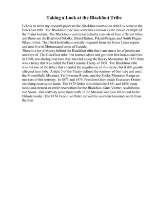 Taking a Look at the Blackfoot Tribe
I chose to write my research paper on the Blackfoot reservation which is home to the
Blackfoot tribe. The Blackfoot tribe was sometimes known as the classic example of
the Plains Indians. The Blackfoot reservation actually consists of four different tribes
and those are the Blackfoot/Siksika, Blood/Kainai, Pikuni/Peigan, and North Peigan
Pikuni tribes. The BlackfootIndians initially migrated from the Great Lakes region
and now live in Montanaand some of Canada.
There is a lot of history behind the Blackfoot tribe that I am sure a lot of people are
unaware of. The Blackfoot tribe first learned about and got their first horses and riles
in 1700, also during that time they traveled along the Rocky Mountains. In 1851 there
was a treaty that was called the Fort Laramie Treaty of 1851. The Blackfoot tribe
was not one of the tribes that attended the negotiation of this treaty, but it still greatly
affected their tribe. Article 5 of the Treaty defined the territory of this tribe and used
the Musselshell, Missouri, Yellowstone Rivers, and the Rocky Mountain Range as
markers of this territory. In 1873 and 1874, President Grant made Executive Orders
shrinking reservation lands. The 1873 Order diminished the 1851 and 1855 treaty
lands and created an entire reservation for the Blackfoot, Gros Ventre, Assiniboine,
and Sioux. This territory went from north of the Missouri and Sun River east to the
Dakota border. The 1874 Executive Order moved the southern boundary north from
the Sun
 