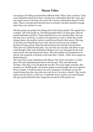 Mayan Tribes
I am going to be telling you about three different tribes. Maya, Aztec, and Inca. I have
some information about all of them. I mostly have information about the Aztec, but I
will explain most of what they do in their life. I do have information about all of the
tribes. There is not that much that they have in common, but there should be enough
where they seem similar in a way.
The first group I am going to be talking about is the Mayan people. The mayans have
a religion. All of the groups do. The Mayan people believe in many gods. They do
animal and human sacrifices. Their kings blood was very sacred to them. The way
that they start a ceremony, is a priest cuts themselves to start it. When they would
conquer places, the enemies warriors would be sacrificed to show power. One type
of sacrifice was being thrown into a well, and if you survived, you would be
declared of being sacred. When they did sacrifices, they just did it for the blood.
Their sport was called the ball game. You can only use your hips, and elbows to get
a ball through a little circle hoop kind of thing.It was a veyr fun game but the loser
team was the only bad thing for the losers. The team captain was decapitated or in
slavery, but in general, everybody on the team dies. I would ... Show more content on
Helpwriting.net ...
The Aztecs have some similarities to the Mayan. The Aztecs also believe in many
gods. The most important god to them is the sun god. They only had human
sacrifices. This time, it was all about the sacrifice. For every single ceremony, they
sacrifice over 20,000 people. All of these people were the people who were captured
from a conquer. I would say that if you were conquered, I would just say my last
words because they don t care who you work for or if you have a family. They would
capture you for slavery, or kill you. I would hate to be a warrior even more because
they get sacrificed because they conquered you and all of the people you
 