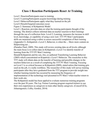 Class 1 Reaction Participants React At Training
Level 1 ReactionParticipants react to training
Level 2 LearningParticipants acquire knowledge during training
Level 3 BehaviorParticipants apply what they learned on the job
Level 4 ResultsTargeted outcomes occur
Figure 2: Summary of Kirkpatrick Model
Level 1, Reaction, provides data on what the training participants thought of the
training. The district collects informal data on teacher reaction to their trainings
through the use of a reflection form. Level 2, Learning, measures the increase in skill
level, knowledge, or capability of using a new tool. TTT PT Mod 3 participants
skills are measured using a rubric to assess successful completion of their training
(Appendix C). Kirkpatrick s Level 3, Behavior, is when the ... Show more content on
Helpwriting.net ...
(Paradise Patel, 2009). This study will review existing data on all levels; although
the main focus is to collect data on Kirkpatrick s Level 3 to identify transfer of
learning from the TTT PT Mod 3 training.
Donald Kirkpatrick and his son, Jim, co authored Transferring Learning Behavior
(2005) which concentrated on Kirpatrick s Level 3 Behavior. The researcher in this
TTT study will obtain data on the transfer of learning and possible changes in the
teachers behaviors as a result of completing the TTT PT Mod 3 training. Focusing
on Level 3 is so critical because as Kirkpatrick (2009), stated unless that training gets
used on the job, it s really worthless. The researcher of this study will survey training
participants after they have graduated from the TTT program to provide insight into
whether learning transfer has occurred by measuring the frequency of
implementation of the technology tool presented in PT Mod 3 when teacher return to
their work site.
The Kirkpatrick model has been applied to evaluate numerous training programs
over the past 50 years. The Lay Trainer Learning program required trainers to use
their own experiences as caregivers to train other family caregivers. (ConceiГ§ГЈo,
Johaningsmeir, Colby, Gordon, 2014)
 