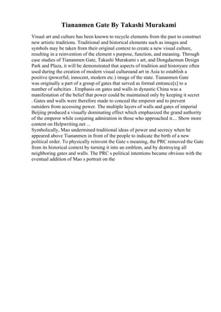 Tiananmen Gate By Takashi Murakami
Visual art and culture has been known to recycle elements from the past to construct
new artistic traditions. Traditional and historical elements such as images and
symbols may be taken from their original context to create a new visual culture,
resulting in a reinvention of the element s purpose, function, and meaning. Through
case studies of Tiananmen Gate, Takashi Murakami s art, and Dongdaemun Design
Park and Plaza, it will be demonstrated that aspects of tradition and historyare often
used during the creation of modern visual cultureand art in Asia to establish a
positive (powerful, innocent, modern etc.) image of the state. Tiananmen Gate
was originally a part of a group of gates that served as formal entrance[s] to a
number of subcities . Emphasis on gates and walls in dynastic China was a
manifestation of the belief that power could be maintained only by keeping it secret
. Gates and walls were therefore made to conceal the emperor and to prevent
outsiders from accessing power. The multiple layers of walls and gates of imperial
Beijing produced a visually dominating effect which emphasized the grand authority
of the emperor while conjuring admiration in those who approached it.... Show more
content on Helpwriting.net ...
Symbolically, Mao undermined traditional ideas of power and secrecy when he
appeared above Tiananmen in front of the people to indicate the birth of a new
political order. To physically reinvent the Gate s meaning, the PRC removed the Gate
from its historical context by turning it into an emblem, and by destroying all
neighboring gates and walls. The PRC s political intentions became obvious with the
eventual addition of Mao s portrait on the
 