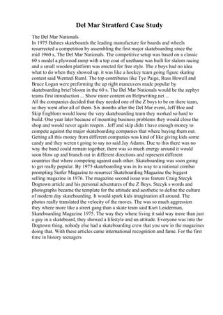 Del Mar Stratford Case Study
The Del Mar Nationals
In 1975 Bahnes skateboards the leading manufacture for boards and wheels
resurrected a competition by assembling the first major skateboarding since the
mid 1960 s, The Del Mar Nationals. The competitive setup was based on a classic
60 s model a plywood ramp with a top coat of urethane was built for slalom racing
and a small wooden platform was erected for free style. The z boys had no idea
what to do when they showed up. it was like a hockey team going figure skating
contest said Wentzel Ruml. The top contributes like Tye Paige, Russ Howell and
Bruce Logan were preforming the up right maneuvers made popular by
skateboarding brief bloom in the 60 s. The Del Mar Nationals would be the zephyr
teams first introduction ... Show more content on Helpwriting.net ...
All the companies decided that they needed one of the Z boys to be on there team,
so they went after all of them. Six months after the Del Mar event, Jeff Hoe and
Skip Engblom would loose the very skateboarding team they worked so hard to
build. One year later because of mounting business problems they would close the
shop and would never again reopen . Jeff and skip didn t have enough money to
compete against the major skateboarding companies that where buying them out.
Getting all this money from different companies was kind of like giving kids some
candy and they weren t going to say no said Jay Adams. Due to this there was no
way the band could remain together, there was so much energy around it would
soon blow up and branch out in different directions and represent different
countries that where competing against each other. Skateboarding was soon going
to get really popular. By 1975 skateboarding was in its way to a national combat
prompting Surfer Magazine to resurrect Skateboarding Magazine the biggest
selling magazine in 1976. The magazine second issue was feature Craig Stecyk
Dogtown article and his personal adventures of the Z Boys. Stecyk s words and
photographs became the template for the attitude and aesthetic to define the culture
of modern day skateboarding. It would spark kids imagination all around. The
photos really translated the velocity of the moves. The was so much aggression
they where more like a street gang than a skate team said Kurt Leaderman,
Skateboarding Magazine 1975. The way they where living it said way more than just
a guy in a skateboard, they showed a lifestyle and an attitude. Everyone was into the
Dogtown thing, nobody else had a skateboarding crew that you saw in the magazines
doing that. With these articles came international recognition and fame. For the first
time in history teenagers
 