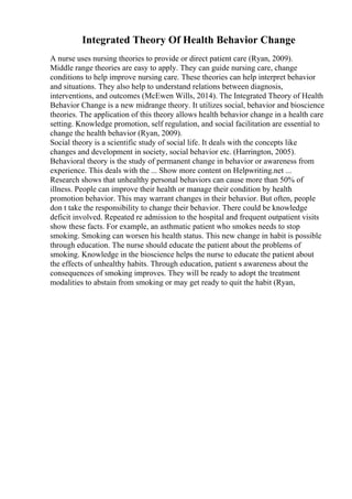Integrated Theory Of Health Behavior Change
A nurse uses nursing theories to provide or direct patient care (Ryan, 2009).
Middle range theories are easy to apply. They can guide nursing care, change
conditions to help improve nursing care. These theories can help interpret behavior
and situations. They also help to understand relations between diagnosis,
interventions, and outcomes (McEwen Wills, 2014). The Integrated Theory of Health
Behavior Change is a new midrange theory. It utilizes social, behavior and bioscience
theories. The application of this theory allows health behavior change in a health care
setting. Knowledge promotion, self regulation, and social facilitation are essential to
change the health behavior (Ryan, 2009).
Social theory is a scientific study of social life. It deals with the concepts like
changes and development in society, social behavior etc. (Harrington, 2005).
Behavioral theory is the study of permanent change in behavior or awareness from
experience. This deals with the ... Show more content on Helpwriting.net ...
Research shows that unhealthy personal behaviors can cause more than 50% of
illness. People can improve their health or manage their condition by health
promotion behavior. This may warrant changes in their behavior. But often, people
don t take the responsibility to change their behavior. There could be knowledge
deficit involved. Repeated re admission to the hospital and frequent outpatient visits
show these facts. For example, an asthmatic patient who smokes needs to stop
smoking. Smoking can worsen his health status. This new change in habit is possible
through education. The nurse should educate the patient about the problems of
smoking. Knowledge in the bioscience helps the nurse to educate the patient about
the effects of unhealthy habits. Through education, patient s awareness about the
consequences of smoking improves. They will be ready to adopt the treatment
modalities to abstain from smoking or may get ready to quit the habit (Ryan,
 