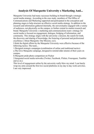Analysis Of Marquette University s Marketing And...
Marquette University had many successes building its brand through a strategic
social media strategy. According to the case study, members of The Office of
Communications and Marketing supported and participated in the conception and
planning stages to help structure an effective social media strategy. In addition to the
research and information gathered internally, the universityalso engaged with a variety
of audiences, not physically on the campus, to further extend its market research and
brand. Marquette University s marketing and communications team s strategy for
social media is focused on engagement, dialogue, bridging of information, and
community. This strategy aligns with the university s mission, the search for truth,
the discovery and sharing of knowledge, the fostering of personal and professional
excellence ( About Marquette: Our Mission, n.d.).
I think the digital efforts by the Marquette University were effective because of the
following tactics. The team...
1.Designed strategic campaigns (combination of online and traditional tactics)
a.The Give Marquette campaign, designed to remind older alumni of their years on
campus.
b.Marquette pride photo competition on Flicker
2.Integrated social media networks (Twitter, Facebook, Flicker, Foursquare, Tumbler
and so on.)
This level of engagement online by the university really blew my mind. I can barely
wrap my arms around the first two social platforms in my day to day work activities.
I am very impressed.
 