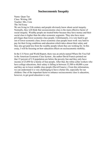 Socioeconomic Inequity
Name: Quan Tao
Class: Writing 100
Teacher: Mrs. Cora
The 3rd Essay
We are living in 21th century and people obviously know about social inequity.
Normally, they will think that socioeconomic class is the main effective factor of
social inequity. Wealthy people are treated better because they have money and their
social class is higher than the other economic segments. They also have more
privileges than lower economic class people. Unfortunately, it is very hard to get
out of lower economic class; lower economic class people must work very hard to
pay for their living conditions and education which takes almost their salary and
they also get paid less from the wealthy people whom they are working for. In this
essay, I will be focusing on how education effects on socioeconomic mobility.
In the U.S News and World Report, there was an article named Where Do You Fall
in the American Economic Class System , the author David Francis pointed out
that 15 percent of U.S population are below the poverty line and they only have
income of 23,050 for a family of four people. After that, the white collar workers who
have college educations, their salary is falling in between 32,500 to 60,000 a year
and they are in lower middle class people (David Francis.). From this information,
we can understand it is very challenging to have a better life, especially for our
children. One of the important factor to enhance socioeconomic class is education,
however, to get good education is very
 