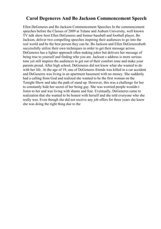 Carol Degeneres And Bo Jackson Commencement Speech
Ellen DeGeneres and Bo Jackson Commencement Speeches In the commencement
speeches before the Classes of 2009 at Tulane and Auburn University, well known
TV talk show host Ellen DeGeneres and former baseball and football player, Bo
Jackson, deliver two compelling speeches inspiring their audiences to go into the
real world and be the best person they can be. Bo Jackson and Ellen DeGeneresboth
successfully utilize their own techniques in order to get their message across.
DeGeneres has a lighter approach often making jokes but delivers her message of
being true to yourself and finding who you are. Jackson s address is more serious
tone yet still inspires the audiences to get out of their comfort zone and make your
parents proud. After high school, DeGeneres did not know what she wanted to do
with her life. At the age of 19, one of DeGeneres friends was killed in a car accident
and DeGeneres was living in an apartment basement with no money. She suddenly
had a calling from God and realized she wanted to be the first woman on the
Tonight Show and take the path of stand up. However, this was a challenge for her
to constantly hide her secret of her being gay. She was worried people wouldn t
listen to her and was living with shame and fear. Eventually, DeGeneres came to
realization that she wanted to be honest with herself and she told everyone who she
really was. Even though she did not receive any job offers for three years she knew
she was doing the right thing due to the
 
