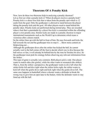 Theorems Of A Penalty Kick
Now, how do these two theorems help in analysing a penalty shootout?
Let us first see what a penalty kick is? When do players receive a penalty kick?
Penalty kick is a direct free kick that is taken from the penalty spot which is 12
yards from the goal. Only the goalkeeper is allowed to stand between the player
taking the penalty kick and the goal. All other players need to stand behind the
penalty taker. Penalty kicks are performed during normal play. They are awarded
when a foul that is punishable by a direct free kick is committed within the offending
player s own penalty area. Similar kicks are made in a penalty shootout in major
international tournaments such as the World Cup to determine which team is
victorious after a drawn match.
So the striker lines up with the ball in front of him. He runs forwards and kicks the
ball towards the net and the goalkeeper tries to stop it. ... Show more content on
Helpwriting.net ...
Although the goalkeeper dives after the striker has kicked the ball, he cannot
actually wait to the ball comes off the foot to decide which way to dive because the
ball moves so fast, it will already be behind him by the time he finishes his dive. So
the goalkeeper must pick his strategy before observing any relevant information from
the striker.
This type of game is actually very common. Both players pick a side. One player
wants to match sides (the goalie), while the other wants to mismatch (the striker).
That is, from the striker s perspective, the goalkeeper wants to dive left when the
striker kicks left and dive right when the striker kicks right; the striker wants to
kick left when the goalie dives right and kick right when the goalie dives left. The
same case happens in basketball where a shooter wants a defender to break the
wrong way to give him an open lane to the basket, while the defender wants to stay
lined up with the ball
 