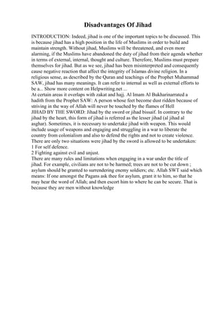 Disadvantages Of Jihad
INTRODUCTION: Indeed, jihad is one of the important topics to be discussed. This
is because jihad has a high position in the life of Muslims in order to build and
maintain strength. Without jihad, Muslims will be threatened, and even more
alarming, if the Muslims have abandoned the duty of jihad from their agenda whether
in terms of external, internal, thought and culture. Therefore, Muslims must prepare
themselves for jihad. But as we see, jihad has been misinterpreted and consequently
cause negative reaction that affect the integrity of Islamas divine religion. In a
religious sense, as described by the Quran and teachings of the Prophet Muhammad
SAW, jihad has many meanings. It can refer to internal as well as external efforts to
be a... Show more content on Helpwriting.net ...
At certain areas it overlaps with zakat and hajj. Al Imam Al Bukharinarrated a
hadith from the Prophet SAW: A person whose feet become dust ridden because of
striving in the way of Allah will never be touched by the flames of Hell
JIHAD BY THE SWORD: Jihad by the sword or jihad bissaif. In contrary to the
jihad by the heart, this form of jihad is referred as the lesser jihad (al jihad al
asghar). Sometimes, it is necessary to undertake jihad with weapon. This would
include usage of weapons and engaging and struggling in a war to liberate the
country from colonialism and also to defend the rights and not to create violence.
There are only two situations were jihad by the sword is allowed to be undertaken:
1 For self defence.
2 Fighting against evil and unjust.
There are many rules and limitations when engaging in a war under the title of
jihad. For example, civilians are not to be harmed; trees are not to be cut down ;
asylum should be granted to surrendering enemy soldiers; etc. Allah SWT said which
means: If one amongst the Pagans ask thee for asylum, grant it to him, so that he
may hear the word of Allah; and then escort him to where he can be secure. That is
because they are men without knowledge
 