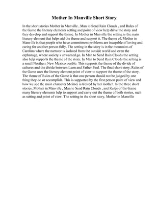 Mother In Manville Short Story
In the short stories Mother in Manville , Man to Send Rain Clouds , and Rules of
the Game the literary elements setting and point of view help drive the story and
they develop and support the theme. In Mother in Manville the setting is the main
literary element that helps aid the theme and support it. The theme of, Mother in
Manville is that people who have commitment problems are incapable of loving and
caring for another person fully. The setting in the story is in the mountains of
Carolina where the narrator is isolated from the outside world and even the
orphanage, where society s unwanted go. In Man to Send Rain Clouds the setting
also help supports the theme of the story. In Man to Send Rain Clouds the setting is
a small Northern New Mexico pueblo. This supports the theme of the divide of
cultures and the divide between Leon and Father Paul. The final short story, Rules of
the Game uses the literary element point of view to support the theme of the story.
The theme of Rules of the Game is that one person should not be judged by one
thing they do or accomplish. This is supported by the first person point of view and
how we see the main character Meimei is treated by her mother. In the three short
stories, Mother in Manville , Man to Send Rain Clouds , and Rules of the Game
many literary elements help to support and carry out the theme of both stories, such
as setting and point of view. The setting in the short story, Mother in Manville
 