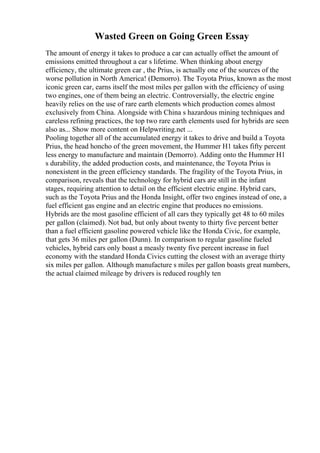 Wasted Green on Going Green Essay
The amount of energy it takes to produce a car can actually offset the amount of
emissions emitted throughout a car s lifetime. When thinking about energy
efficiency, the ultimate green car , the Prius, is actually one of the sources of the
worse pollution in North America! (Demorro). The Toyota Prius, known as the most
iconic green car, earns itself the most miles per gallon with the efficiency of using
two engines, one of them being an electric. Controversially, the electric engine
heavily relies on the use of rare earth elements which production comes almost
exclusively from China. Alongside with China s hazardous mining techniques and
careless refining practices, the top two rare earth elements used for hybrids are seen
also as... Show more content on Helpwriting.net ...
Pooling together all of the accumulated energy it takes to drive and build a Toyota
Prius, the head honcho of the green movement, the Hummer H1 takes fifty percent
less energy to manufacture and maintain (Demorro). Adding onto the Hummer H1
s durability, the added production costs, and maintenance, the Toyota Prius is
nonexistent in the green efficiency standards. The fragility of the Toyota Prius, in
comparison, reveals that the technology for hybrid cars are still in the infant
stages, requiring attention to detail on the efficient electric engine. Hybrid cars,
such as the Toyota Prius and the Honda Insight, offer two engines instead of one, a
fuel efficient gas engine and an electric engine that produces no emissions.
Hybrids are the most gasoline efficient of all cars they typically get 48 to 60 miles
per gallon (claimed). Not bad, but only about twenty to thirty five percent better
than a fuel efficient gasoline powered vehicle like the Honda Civic, for example,
that gets 36 miles per gallon (Dunn). In comparison to regular gasoline fueled
vehicles, hybrid cars only boast a measly twenty five percent increase in fuel
economy with the standard Honda Civics cutting the closest with an average thirty
six miles per gallon. Although manufacture s miles per gallon boasts great numbers,
the actual claimed mileage by drivers is reduced roughly ten
 