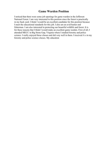 Game Warden Position
I noticed that there were some job openings for game warden in the Jefferson
National Forest. I am very interested in this position since the forest is practically
in my back yard. I think I would be an excellent candidate for this position because
I meet the educational standards for this job. I also am an avid hunter and
fisherman. I am also interested in protecting our beautiful wildlife and forest. It is
for these reasons that I think I would make an excellent game warden. First of all, I
attended MECC in Big Stone Gap, Virginia where I studied forestry and police
science. I really enjoyed these classes and did very well in them. I received A s in my
forestry and police science classes. My education
 