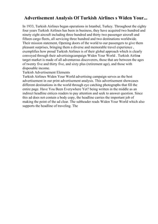 Advertisement Analysis Of Turkish Airlines s Widen Your...
In 1933, Turkish Airlines began operations in Istanbul, Turkey. Throughout the eighty
four years Turkish Airlines has been in business, they have acquired two hundred and
ninety eight aircraft including three hundred and thirty two passenger aircraft and
fifteen cargo fleets, all servicing three hundred and two destinations worldwide.
Their mission statement, Opening doors of the world to our passengers to give them
pleasant surprises, bringing them a diverse and memorable travel experience ,
exemplifies how proud Turkish Airlines is of their global approach which is clearly
conveyed through their advertisingcampaign Widen Your World . Turkish Airline
s
target market is made of all adventurous discoverers, those that are between the ages
of twenty five and thirty five, and sixty plus (retirement age), and those with
disposable income.
Turkish Advertisement Elements
Turkish Airlines Widen Your World advertising campaign serves as the best
advertisement in our print advertisement analysis. This advertisement showcases
different destinations in the world through eye catching photographs that fill the
entire page. Have You Been Everywhere Yet? being written in the middle as an
indirect headline entices readers to pay attention and seek to answer question. Since
this ad does not contain a body copy, the headline carries the important job of
making the point of the ad clear. The subheader reads Widen Your World which also
supports the headline of traveling. The
 