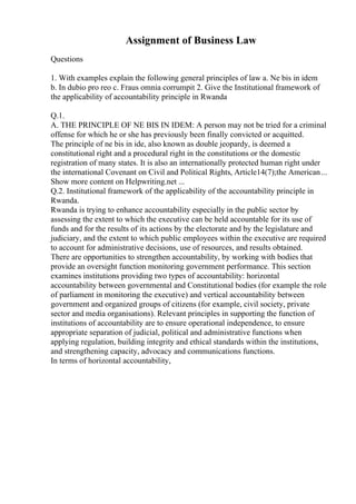 Assignment of Business Law
Questions
1. With examples explain the following general principles of law a. Ne bis in idem
b. In dubio pro reo c. Fraus omnia corrumpit 2. Give the Institutional framework of
the applicability of accountability principle in Rwanda
Q.1.
A. THE PRINCIPLE OF NE BIS IN IDEM: A person may not be tried for a criminal
offense for which he or she has previously been finally convicted or acquitted.
The principle of ne bis in ide, also known as double jeopardy, is deemed a
constitutional right and a procedural right in the constitutions or the domestic
registration of many states. It is also an internationally protected human right under
the international Covenant on Civil and Political Rights, Article14(7);the American...
Show more content on Helpwriting.net ...
Q.2. Institutional framework of the applicability of the accountability principle in
Rwanda.
Rwanda is trying to enhance accountability especially in the public sector by
assessing the extent to which the executive can be held accountable for its use of
funds and for the results of its actions by the electorate and by the legislature and
judiciary, and the extent to which public employees within the executive are required
to account for administrative decisions, use of resources, and results obtained.
There are opportunities to strengthen accountability, by working with bodies that
provide an oversight function monitoring government performance. This section
examines institutions providing two types of accountability: horizontal
accountability between governmental and Constitutional bodies (for example the role
of parliament in monitoring the executive) and vertical accountability between
government and organized groups of citizens (for example, civil society, private
sector and media organisations). Relevant principles in supporting the function of
institutions of accountability are to ensure operational independence, to ensure
appropriate separation of judicial, political and administrative functions when
applying regulation, building integrity and ethical standards within the institutions,
and strengthening capacity, advocacy and communications functions.
In terms of horizontal accountability,
 