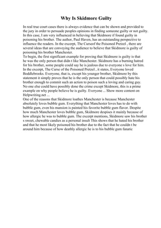 Why Is Skidmore Guilty
In real true court cases there is always evidence that can be shown and provided to
the jury in order to persuade peoples opinions in finding someone guilty or not guilty.
In this case, I am very influenced in believing that Skidmore if found guilty in
poisoning his brother. The author, Paul Haven, has an outstanding perspective to
influence the readers. In the excerpt, The Curseof the Poisoned Pretzel , there are
several ideas that are conveying the audience to believe that Skidmore is guilty of
poisoning his brother Manchester.
To begin, the first significant example for proving that Skidmore is guilty is that
he was the only person that didn t like Manchester. Skidmore has a burning hatred
for his brother, some people could say he is jealous due to everyone s love for him.
In the excerpt, The Curse of the Poisoned Pretzel , it states, Everyone loved
Boddlebrooks. Everyone, that is, except his younger brother, Skidmore by this
statement it simply proves that he is the only person that could possibly hate his
brother enough to commit such an action to poison such a loving and caring guy.
No one else could have possibly done the crime except Skidmore, this is a prime
example on why people believe he is guilty. Everyone ... Show more content on
Helpwriting.net ...
One of the reasons that Skidmore loathes Manchester is because Manchester
absolutely loves bubble gum. Everything that Manchester loves has to do with
bubble gum, even his mansion is painted his favorite bubble gum flavor. Despite
how much Manchester loves bubble gum, Skidmore despises it mainly because of
how allergic he was to bubble gum. The excerpt mentions, Skidmore saw his brother
s sweet, chewable candies as a personal insult This shows that he hated his brother
and that he most likely poisoned his brother due to the fact that he couldn t be
around him because of how deathly allergic he is to his bubble gum fanatic
 