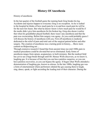 History Of Anesthesia
History of anesthesia
In the last quarter of the football game the running back Greg breaks his leg.
Accidents and injuries happen to everyone; Greg is no exception. As he is rushed
to the hospital he thinks of how much pain he is in and how much pain he will be
for the next few hours. But what he doesn t know is how much pain he would be if
the medic didn t give him anesthesia for his broken leg. Greg also doesn t realize
that when his grandfather played football, there wasn t any anesthesia and that the
pain was excruciating. Before him surgery was agony. As you could probably guess I
will discuss the history of anesthesia with you. First off anesthesia is medicine
dedicated to the relief of pain and total care of the surgical patient before and after
surgery. The creation of anesthesia was a turning point in history,... Show more
content on Helpwriting.net ...
Through extensive research I found that from ancient times too mid 1800s pain in
medical procedures could be elevated but never eliminated. Early forms of
anesthesia ranges from opium, acupuncture, to herb mixtures. But the medical field
has yet to see a huge break through until Dr. Horace Wells discovers, as we know it,
laughing gas. It is because of him that you can have painless surgeries, so you can
have painless recoveries, so you can bypass the agony. It began when Wells attended a
demonstration of laughing gas, known as nitrous. In the late 1800s, laughing gas was
a form of entertainment where performers inhaled the gas causing them to laugh,
sing, dance, speak, or fight according the leading trait of their character. During the
 