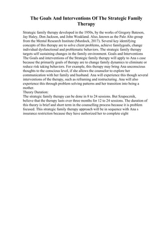 The Goals And Interventions Of The Strategic Family
Therapy
Strategic family therapy developed in the 1950s, by the works of Gregory Bateson,
Jay Haley, Don Jackson, and John Weakland. Also, known as the Palo Alto group
from the Mental Research Institute (Murdock, 2017). Several key identifying
concepts of this therapy are to solve client problems, achieve familygoals, change
individual dysfunctional and problematic behaviors. The strategic family therapy
targets self sustaining changes in the family environment. Goals and Interventions
The Goals and interventions of the Strategic family therapy will apply to Ana s case
because the primarily goals of therapy are to change family dynamics to eliminate or
reduce risk taking behaviors. For example, this therapy may bring Ana unconscious
thoughts to the conscious level, if she allows the counselor to explore her
communication with her family and husband. Ana will experience this though several
interventions of the therapy, such as reframing and restructuring. Ana will also
experience this through problem solving patterns and her transition into being a
mother.
Theory Duration:
The strategic family therapy can be done in 8 to 24 sessions. But Szapocznik,
believe that the therapy lasts over three months for 12 to 24 sessions. The duration of
this theory is brief and short term in the counselling process because it is problem
focused. This strategic family therapy approach will be in sequence with Ana s
insurance restriction because they have authorized her to complete eight
 