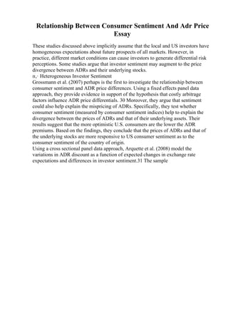 Relationship Between Consumer Sentiment And Adr Price
Essay
These studies discussed above implicitly assume that the local and US investors have
homogeneous expectations about future prospects of all markets. However, in
practice, different market conditions can cause investors to generate differential risk
perceptions. Some studies argue that investor sentiment may augment to the price
divergence between ADRs and their underlying stocks.
п‚· Heterogeneous Investor Sentiment
Grossmann et al. (2007) perhaps is the first to investigate the relationship between
consumer sentiment and ADR price differences. Using a fixed effects panel data
approach, they provide evidence in support of the hypothesis that costly arbitrage
factors influence ADR price differentials. 30 Moreover, they argue that sentiment
could also help explain the mispricing of ADRs. Specifically, they test whether
consumer sentiment (measured by consumer sentiment indices) help to explain the
divergence between the prices of ADRs and that of their underlying assets. Their
results suggest that the more optimistic U.S. consumers are the lower the ADR
premiums. Based on the findings, they conclude that the prices of ADRs and that of
the underlying stocks are more responsive to US consumer sentiment as to the
consumer sentiment of the country of origin.
Using a cross sectional panel data approach, Arquette et al. (2008) model the
variations in ADR discount as a function of expected changes in exchange rate
expectations and differences in investor sentiment.31 The sample
 