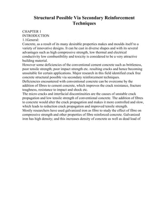 Structural Possible Via Secondary Reinforcement
Techniques
CHAPTER 1
INTRODUCTION
1.1General:
Concrete, as a result of its many desirable properties makes and moulds itself to a
variety of innovative designs. It can be cast in diverse shapes and with its several
advantages such as high compressive strength, low thermal and electrical
conductivity low combustibility and toxicity is considered to be a very attractive
building material.
However some deficiencies of the conventional cement concrete such as brittleness,
poor tensile strength; poor impact strength etc. resulting cracks and hence becoming
unsuitable for certain applications. Major research in this field identified crack free
concrete structural possible via secondary reinforcement techniques.
Deficiencies encountered with conventional concrete can be overcome by the
addition of fibres to cement concrete, which improves the crack resistance, fracture
toughness, resistance to impact and shock etc.
The micro cracks and interfacial discontinuities are the causes of unstable crack
propagation and low tensile strength of conventional concrete. The addition of fibres
to concrete would alter the crack propagation and makes it more controlled and slow,
which leads to reduction crack propagation and improved tensile strength.
Mostly researchers have used galvanized iron as fibre to study the effect of fibre on
compressive strength and other properties of fibre reinforced concrete. Galvanized
iron has high density; and this increases density of concrete as well as dead load of
 