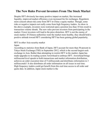 The New Rules Prevent Investors From The Stock Market
Despite HFT obviously has many positive impact on market, like increased
liquidity, improved market efficiency even increased fee for exchanges. Regulators
more concern about risk come from HFT in China s equity market. Though, some
risks or negative impacts not really come from high frequency traders. As show in
the above example, investors were restricted open a position less than 10 lots result in
transaction volume shrank. The new rules prevent investors from participating in the
market. Fewer investors will lead to the price distortion. HFT is not the enemy of
stock market. If Chinese authorities want the market more healthy, they should hold a
positive attitude toward HFT considering HFT has been gaining global popularity.
HFT in other Asia security market
Japan
According to statistics from Bank of Japan, HFT account for more than 50 percent in
Tokyo Stock Exchange (TSE) in September 2012, which is the second largest sock
exchange in Asia. Rather than attempting to restrict HFT in the market, Japan has
made upgrades to its trading system Arrowhead to embrace HFT. Arrowhead brings
millisecond level speeds to both transactions and market information distribution,
achieves an order execution time of 5 milliseconds and distributes information in 3
milliseconds5. It also distributes all order information on all issues in real time.
High frequency traders could get benefit from this real time access to all order and
quote data. In addition, Japan stock market is the
 