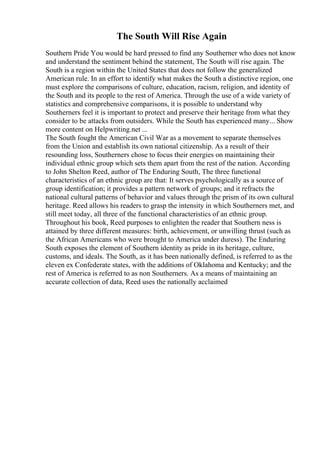 The South Will Rise Again
Southern Pride You would be hard pressed to find any Southerner who does not know
and understand the sentiment behind the statement, The South will rise again. The
South is a region within the United States that does not follow the generalized
American rule. In an effort to identify what makes the South a distinctive region, one
must explore the comparisons of culture, education, racism, religion, and identity of
the South and its people to the rest of America. Through the use of a wide variety of
statistics and comprehensive comparisons, it is possible to understand why
Southerners feel it is important to protect and preserve their heritage from what they
consider to be attacks from outsiders. While the South has experienced many... Show
more content on Helpwriting.net ...
The South fought the American Civil War as a movement to separate themselves
from the Union and establish its own national citizenship. As a result of their
resounding loss, Southerners chose to focus their energies on maintaining their
individual ethnic group which sets them apart from the rest of the nation. According
to John Shelton Reed, author of The Enduring South, The three functional
characteristics of an ethnic group are that: It serves psychologically as a source of
group identification; it provides a pattern network of groups; and it refracts the
national cultural patterns of behavior and values through the prism of its own cultural
heritage. Reed allows his readers to grasp the intensity in which Southerners met, and
still meet today, all three of the functional characteristics of an ethnic group.
Throughout his book, Reed purposes to enlighten the reader that Southern ness is
attained by three different measures: birth, achievement, or unwilling thrust (such as
the African Americans who were brought to America under duress). The Enduring
South exposes the element of Southern identity as pride in its heritage, culture,
customs, and ideals. The South, as it has been nationally defined, is referred to as the
eleven ex Confederate states, with the additions of Oklahoma and Kentucky; and the
rest of America is referred to as non Southerners. As a means of maintaining an
accurate collection of data, Reed uses the nationally acclaimed
 
