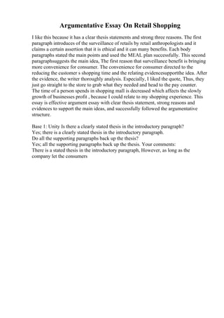Argumentative Essay On Retail Shopping
I like this because it has a clear thesis statements and strong three reasons. The first
paragraph introduces of the surveillance of retails by retail anthropologists and it
claims a certain assertion that it is ethical and it can many benefits. Each body
paragraphs stated the main points and used the MEAL plan successfully. This second
paragraphsuggests the main idea, The first reason that surveillance benefit is bringing
more convenience for consumer. The convenience for consumer directed to the
reducing the customer s shopping time and the relating evidencesupportthe idea. After
the evidence, the writer thoroughly analysis. Especially, I liked the quote, Thus, they
just go straight to the store to grab what they needed and head to the pay counter.
The time of a person spends in shopping mall is decreased which affects the slowly
growth of businesses profit , because I could relate to my shopping experience. This
essay is effective argument essay with clear thesis statement, strong reasons and
evidences to support the main ideas, and successfully followed the argumentative
structure.
Base 1: Unity Is there a clearly stated thesis in the introductory paragraph?
Yes; there is a clearly stated thesis in the introductory paragraph.
Do all the supporting paragraphs back up the thesis?
Yes; all the supporting paragraphs back up the thesis. Your comments:
There is a stated thesis in the introductory paragraph, However, as long as the
company let the consumers
 