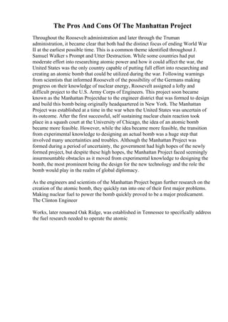 The Pros And Cons Of The Manhattan Project
Throughout the Roosevelt administration and later through the Truman
administration, it became clear that both had the distinct focus of ending World War
II at the earliest possible time. This is a common theme identified throughout J.
Samuel Walker s Prompt and Utter Destruction. While some countries had put
moderate effort into researching atomic power and how it could affect the war, the
United States was the only country capable of putting full effort into researching and
creating an atomic bomb that could be utilized during the war. Following warnings
from scientists that informed Roosevelt of the possibility of the Germans making
progress on their knowledge of nuclear energy, Roosevelt assigned a lofty and
difficult project to the U.S. Army Corps of Engineers. This project soon became
known as the Manhattan Projectdue to the engineer district that was formed to design
and build this bomb being originally headquartered in New York. The Manhattan
Project was established at a time in the war when the United States was uncertain of
its outcome. After the first successful, self sustaining nuclear chain reaction took
place in a squash court at the University of Chicago, the idea of an atomic bomb
became more feasible. However, while the idea became more feasible, the transition
from experimental knowledge to designing an actual bomb was a huge step that
involved many uncertainties and troubles. Although the Manhattan Project was
formed during a period of uncertainty, the government had high hopes of the newly
formed project, but despite these high hopes, the Manhattan Project faced seemingly
insurmountable obstacles as it moved from experimental knowledge to designing the
bomb, the most prominent being the design for the new technology and the role the
bomb would play in the realm of global diplomacy.
As the engineers and scientists of the Manhattan Project began further research on the
creation of the atomic bomb, they quickly ran into one of their first major problems.
Making nuclear fuel to power the bomb quickly proved to be a major predicament.
The Clinton Engineer
Works, later renamed Oak Ridge, was established in Tennessee to specifically address
the fuel research needed to operate the atomic
 