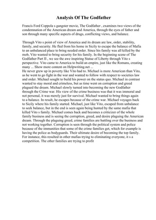 Analysis Of The Godfather
Francis Ford Coppola s gangster movie, The Godfather , examines two views of the
condemnation of the American dream and America, through the eyes of father and
son through many specific aspects of drugs, conflicting views, and balance.
Through Vito s point of view of America and its dream are law, order, stability,
family, and security. He fled from his home in Sicily to escape the balance of Mafia
to an unbalanced place to bring needed order. Since his family was all killed by the
mob, Vito wanted to bring security for his family. In the beginning scene of The
Godfather Part II , we see the awe inspiring Statue of Liberty through Vito s
perspective. Vito came to America to build an empire, just like the Romans, creating
many ... Show more content on Helpwriting.net ...
He never grew up in poverty like Vito had to. Michael is more American than Vito,
as he went to go fight in the war and wanted to follow with respect to societies law
and order. Michael sought to build his power on the status quo. Michael in contrast
wanted to stay moral and crimeless, but as time went on corruption and greed
plagued the dream. Michael slowly turned into becoming the new Godfather
through the Crime war. His view of the crime business was that it was immoral and
not personal, it was merely just for survival. Michael wanted to bring things again
to a balance. In result, he escapes because of the crime war. Michael voyages back
to Sicily where his family started. Michael, just like Vito, escaped from unbalance
to seek balance, but in the end is seen again being hunted by the same mafia that
killed Vito s family. Michael comes back and becomes a criticizer of the whole
family business and is seeing the corruption, greed, and desire plaguing the American
dream. Through the plaguing greed, crime families are battling over the business and
not working together. Corruption is seen through the political system and police
because of the immunities that some of the crime families get, which for example is
having the police as bodyguards. Their ultimate desire of becoming the top family.
For instance, this resulted in other mafias trying to eliminating everyone, it s a
competition. The other families are trying to profit
 