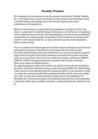 Wealthy Watches
We conducted several processes to test the accounts receivable of Wealthy Watches
Inc. At the beginning, we agreed the balance of the accounts receivable detail listing
to the trial balance and subsequently to the financial statements to ensure
completeness of the population.
Before conduct testing, we made professional judgment to identify the most risky
items in a population for detailed testing. In this process, the sufficiency of population
will be addressed because that the risk based approach will only test the sampled part
of population, the remaining part of population will be immaterial or testing in other
manners. After imported data file, we must ensure the accurate of data population
before conduct testing.
First, we conducted risk based approach with data analysis techniques unusual invoice
and unusual comments, to identify the unusual items that are in the accounts
receivable detailed listing, and tested whether there are invoices outside the expected
range of invoice number and special comments associated with accounts receivable
items. As a result, there were no invoice number out of range, and Invoice 1000919,
1000845, 1001097 are special comments associated with accounts receivable. ...
Show more content on Helpwriting.net ...
We applied judgment to determine whether any specific items within the population
should be selected for individual testing in order to mitigate RMM. We inputted High
Value Amount which separated high risk transactions and low risk transactions which
can reduce the assurance needed from sampling procedure and the necessary sample
size. Also, we took into account tolerable misstatement for the population; the
allowable risk of incorrect acceptance and additional characteristics of the population
to determine which items would be selected in a sample for particular substantive test
of
 