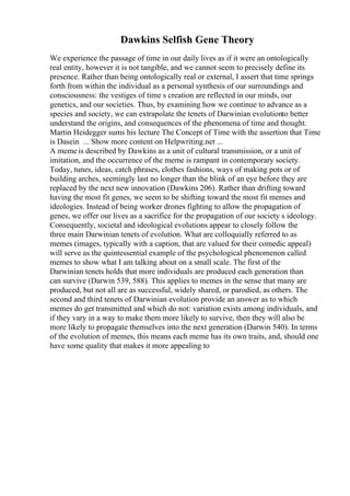 Dawkins Selfish Gene Theory
We experience the passage of time in our daily lives as if it were an ontologically
real entity, however it is not tangible, and we cannot seem to precisely define its
presence. Rather than being ontologically real or external, I assert that time springs
forth from within the individual as a personal synthesis of our surroundings and
consciousness: the vestiges of time s creation are reflected in our minds, our
genetics, and our societies. Thus, by examining how we continue to advance as a
species and society, we can extrapolate the tenets of Darwinian evolutionto better
understand the origins, and consequences of the phenomena of time and thought.
Martin Heidegger sums his lecture The Concept of Time with the assertion that Time
is Dasein ... Show more content on Helpwriting.net ...
A meme is described by Dawkins as a unit of cultural transmission, or a unit of
imitation, and the occurrence of the meme is rampant in contemporary society.
Today, tunes, ideas, catch phrases, clothes fashions, ways of making pots or of
building arches, seemingly last no longer than the blink of an eye before they are
replaced by the next new innovation (Dawkins 206). Rather than drifting toward
having the most fit genes, we seem to be shifting toward the most fit memes and
ideologies. Instead of being worker drones fighting to allow the propagation of
genes, we offer our lives as a sacrifice for the propagation of our society s ideology.
Consequently, societal and ideological evolutions appear to closely follow the
three main Darwinian tenets of evolution. What are colloquially referred to as
memes (images, typically with a caption, that are valued for their comedic appeal)
will serve as the quintessential example of the psychological phenomenon called
memes to show what I am talking about on a small scale. The first of the
Darwinian tenets holds that more individuals are produced each generation than
can survive (Darwin 539, 588). This applies to memes in the sense that many are
produced, but not all are as successful, widely shared, or parodied, as others. The
second and third tenets of Darwinian evolution provide an answer as to which
memes do get transmitted and which do not: variation exists among individuals, and
if they vary in a way to make them more likely to survive, then they will also be
more likely to propagate themselves into the next generation (Darwin 540). In terms
of the evolution of memes, this means each meme has its own traits, and, should one
have some quality that makes it more appealing to
 