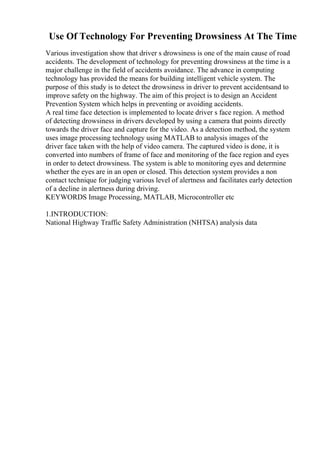 Use Of Technology For Preventing Drowsiness At The Time
Various investigation show that driver s drowsiness is one of the main cause of road
accidents. The development of technology for preventing drowsiness at the time is a
major challenge in the field of accidents avoidance. The advance in computing
technology has provided the means for building intelligent vehicle system. The
purpose of this study is to detect the drowsiness in driver to prevent accidentsand to
improve safety on the highway. The aim of this project is to design an Accident
Prevention System which helps in preventing or avoiding accidents.
A real time face detection is implemented to locate driver s face region. A method
of detecting drowsiness in drivers developed by using a camera that points directly
towards the driver face and capture for the video. As a detection method, the system
uses image processing technology using MATLAB to analysis images of the
driver face taken with the help of video camera. The captured video is done, it is
converted into numbers of frame of face and monitoring of the face region and eyes
in order to detect drowsiness. The system is able to monitoring eyes and determine
whether the eyes are in an open or closed. This detection system provides a non
contact technique for judging various level of alertness and facilitates early detection
of a decline in alertness during driving.
KEYWORDS Image Processing, MATLAB, Microcontroller etc
1.INTRODUCTION:
National Highway Traffic Safety Administration (NHTSA) analysis data
 